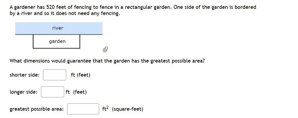 A gardener has 520 feet of fencing to fence in a rectangular garden. One side of the garden is bordered
by a river and so it does not need any fencing.
river
garden
What dimensions would guarantee that the garden has the greatest possible area?
shorter side:
ft (feet)
longer side:
ft (feet)
greatest possible area:
ft? (square-feet)
