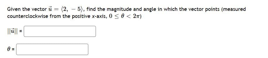 Given the vector ü = (2, – 5), find the magnitude and angle in which the vector points (measured
counterclockwise from the positive x-axis, 0 < 0 < 27)
