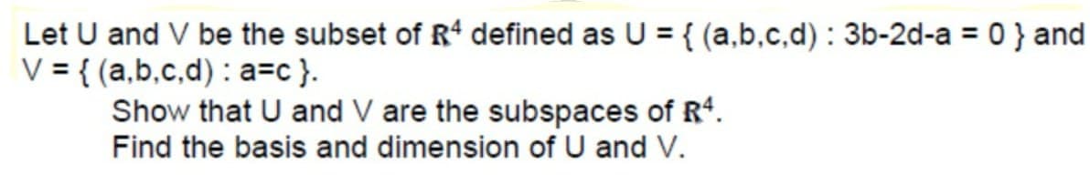 Let U and V be the subset of R' defined as U = { (a,b.c,d) : 3b-2d-a = 0 } and
V = { (a,b,c,d) : a=c }.
Show that U and V are the subspaces of R4.
Find the basis and dimension of U and V.
