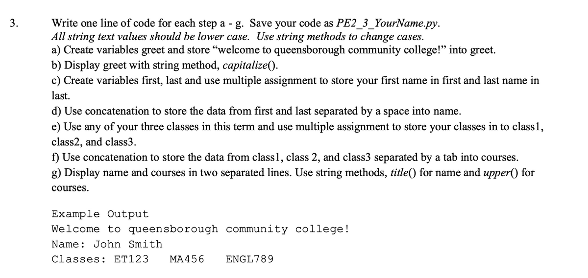 Write one line of code for each step a - g. Save your code as PE2_3_YourName.py.
All string text values should be lower case. Use string methods to change cases.
a) Create variables greet and store "welcome to queensborough community college!" into greet.
b) Display greet with string method, capitalize().
c) Create variables first, last and use multiple assignment to store your first name in first and last name in
3.
last.
d) Use concatenation to store the data from first and last separated by a space into name.
e) Use any of your three classes in this term and use multiple assignment to store your classes in to class1,
class2, and class3.
f) Use concatenation to store the data from class1, class 2, and class3 separated by a tab into courses.
g) Display name and courses in two separated lines. Use string methods, title() for name and upper() for
courses.
Example Output
Welcome to queensborough community college!
Name: John Smith
Classes: ET123
ΜA456
ENGL789
