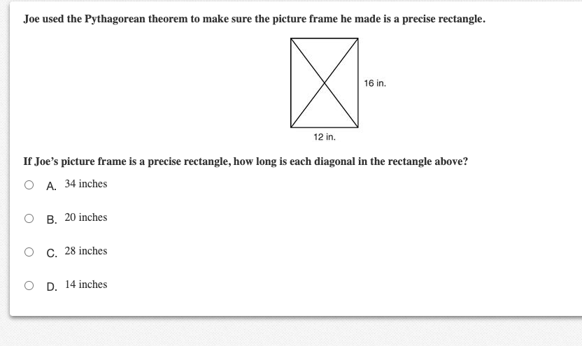 Joe used the Pythagorean theorem to make sure the picture frame he made is a precise rectangle.
16 in.
12 in.
If Joe's picture frame is a precise rectangle, how long is each diagonal in the rectangle above?
O A. 34 inches
о в. 20 inches
о с. 28 inches
O D. 14 inches
