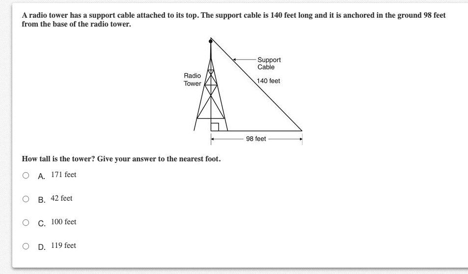 A radio tower has a support cable attached to its top. The support cable is 140 feet long and it is anchored in the ground 98 feet
from the base of the radio tower.
Support
Cable
Radio
Tower
140 feet
98 feet
How tall is the tower? Give your answer to the nearest foot.
O A. 171 feet
ов. 42 feet
C. 100 feet
D. 119 feet

