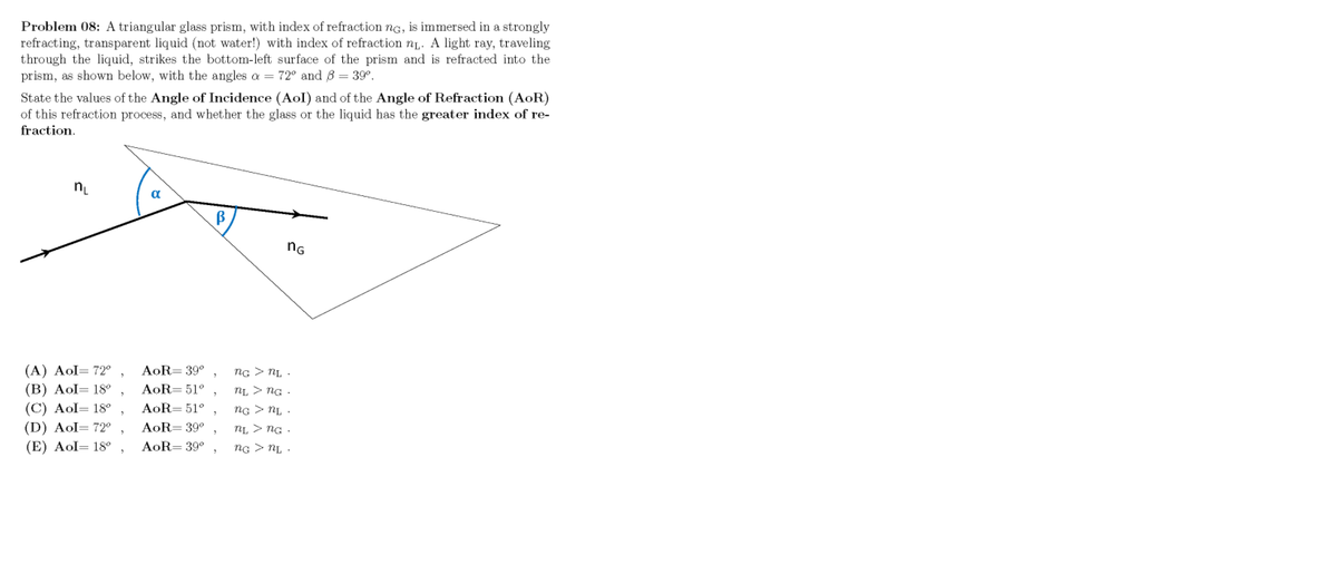 Problem 08: A triangular glass prism, with index of refraction ng, is immersed in a strongly
refracting, transparent liquid (not water!) with index of refraction nį. A light ray, traveling
through the liquid, strikes the bottom-left surface of the prism and is refracted into the
prism, as shown below, with the angles a = 72° and 8 = 39°.
State the values of the Angle of Incidence (Aol) and of the Angle of Refraction (AoR)
of this refraction process, and whether the glass or the liquid has the greater index of re-
fraction.
a
nG
(A) Aol= 72°
(B) Aol= 18°
(C) Aol= 18°
(D) Aol= 72°
(E) Aol= 18o
AoR= 39°
ng > NL .
AoR= 51°
nL > ng .
AoR= 51°
ng > NL .
AoR= 39°
nL > NG .
AoR= 39°
ng > NL .
