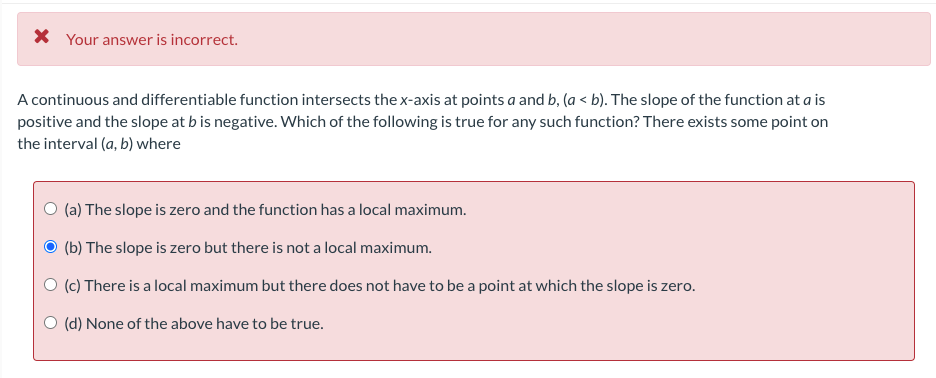 X Your answer is incorrect.
A continuous and differentiable function intersects thex-axis at points a and b, (a < b). The slope of the function at a is
positive and the slope at b is negative. Which of the following is true for any such function? There exists some point on
the interval (a, b) where
O (a) The slope is zero and the function has a local maximum.
(b) The slope is zero but there is not a local maximum.
O (c) There is a local maximum but there does not have to be a point at which the slope is zero.
(d) None of the above have to be true.

