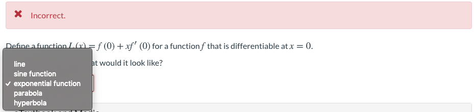 X Incorrect.
Define a function L(r) = f (0) + xf' (0) for a functionf that is differentiable at x = 0.
line
at would it look like?
sine function
v exponential function
parabola
hyperbola
