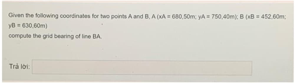 Given the following coordinates for two points A and B, A (xA 680,50m; yA = 750,40m); B (xB = 452,60m;
yB = 630,60m)
compute the grid bearing of line BA.
Trả lời:
