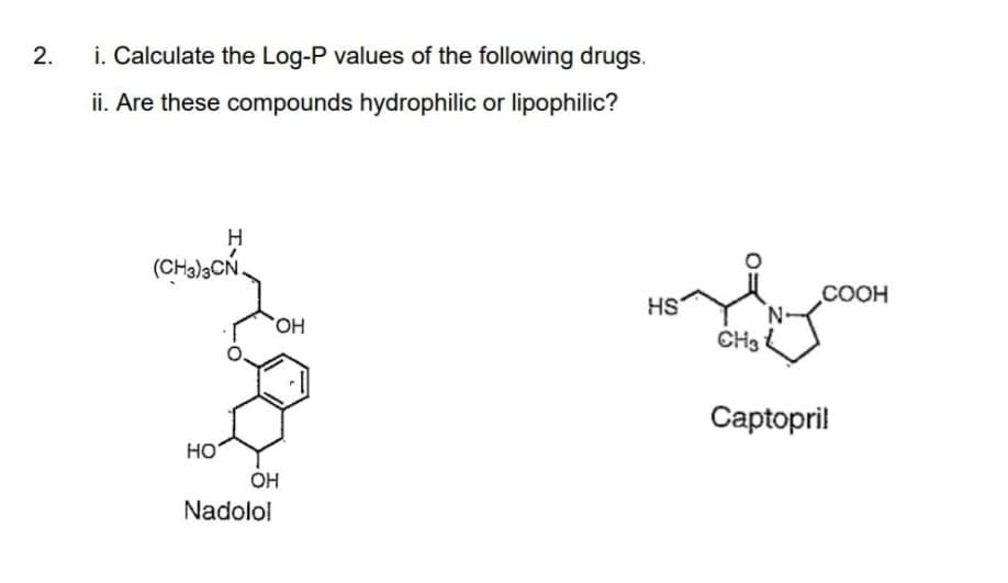 i. Calculate the Log-P values of the following drugs.
ii. Are these compounds hydrophilic or lipophilic?
H.
(CH3)3CN.
COOH
HS
HO.
CH3
Сaptopril
HO
OH
Nadolol
2.
