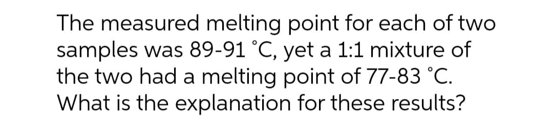 The measured melting point for each of two
samples was 89-91 °C, yet a 1:1 mixture of
the two had a melting point of 77-83 °C.
What is the explanation for these results?
