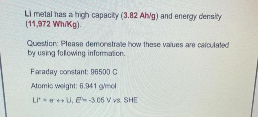 Li metal has a high capacity (3.82 Ah/g) and energy density
(11,972 Wh/Kg).
Question: Please demonstrate how these values are calculated
by using following information.
Faraday constant: 96500 C
Atomic weight: 6.941 g/mol
Lit + e Li, ED= -3.05 V vs. SHE
