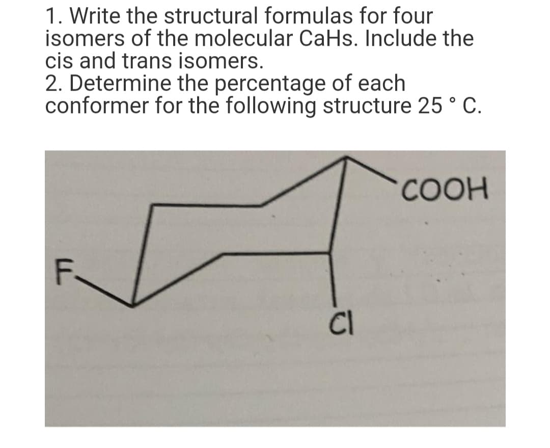 1. Write the structural formulas for four
isomers of the molecular CaHs. Include the
cis and trans isomers.
2. Determine the percentage of each
conformer for the following structure 25 ° C.
СООН
F.
CI
