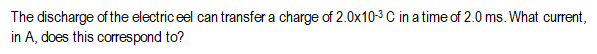 The discharge of the electric eel can transfer a charge of 2.0x10-3C in a time of 2.0 ms. What current,
in A, does this correspond to?
