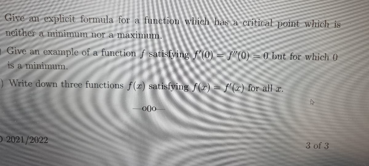 Give an explicit formula for a function which has a critical point which is
neither a minimum nor a maximum.
Give an example of a function f satisfying f'(0) = f"(0) = 0 but for which 0
is a minimum.
) Write down three functions f(r) satisfying f(r)= f'(x) for all r.
O 2021/2022
3 of 3
