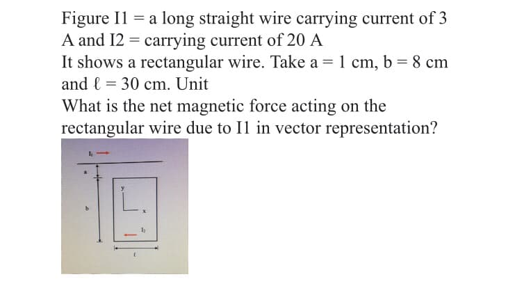 Figure Il = a long straight wire carrying current of 3
A and I2 = carrying current of 20 A
It shows a rectangular wire. Take a = 1 cm, b = 8 cm
and l = 30 cm. Unit
What is the net magnetic force acting on the
rectangular wire due to Il in vector representation?

