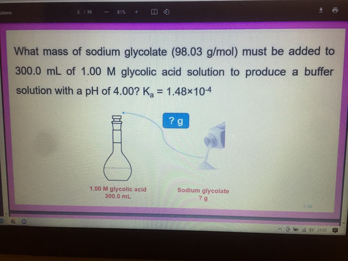 utions
3 / 36
81%
What mass of sodium glycolate (98.03 g/mol) must be added to
300.0 mL of 1.00 M glycolic acid solution to produce a buffer
solution with a pH of 4.00? K, = 1.48x104
? g
1.00 M glycolic acid
Sodium glycolate
300.0 mL
3 36
O a 1) 21:35
