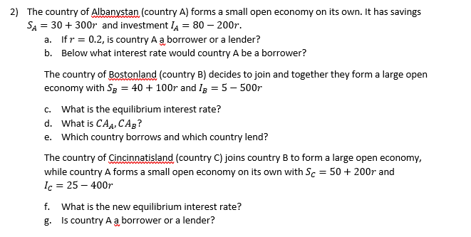 2) The country of Albanystan (country A) forms a small open economy on its own. It has savings
SA = 30 + 300r and investment I4 = 80 – 200r.
a. Ifr = 0.2, is country A a borrower or a lender?
b. Below what interest rate would country A be a borrower?
The country of Bostonland (country B) decides to join and together they form a large open
economy with Sg = 40 + 100r and Ig = 5 – 500r
c. What is the equilibrium interest rate?

