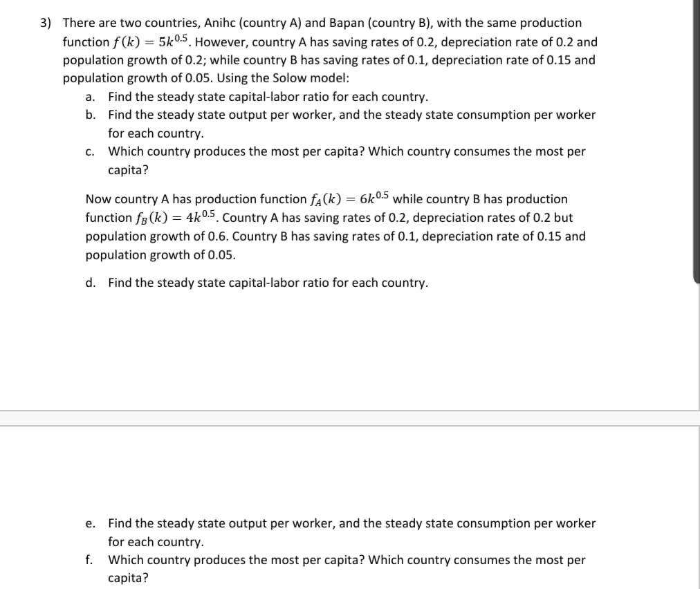 3) There are two countries, Anihc (country A) and Bapan (country B), with the same production
function f (k) = 5k0.5. However, country A has saving rates of 0.2, depreciation rate of 0.2 and
population growth of 0.2; while country B has saving rates of 0.1, depreciation rate of 0.15 and
population growth of 0.05. Using the Solow model:
a. Find the steady state capital-labor ratio for each country.
b. Find the steady state output per worker, and the steady state consumption per worker
for each country.
c. Which country produces the most per capita? Which country consumes the most per
capita?
