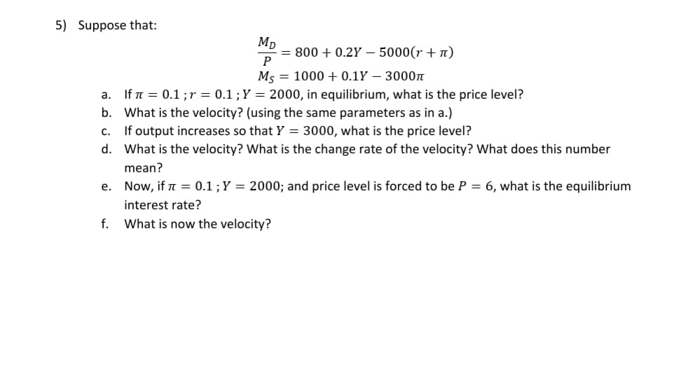 5) Suppose that:
Mp
= 800 + 0.2Y – 5000(r + n)
P
M5
= 1000 + 0.1Y – 3000n
a. If n = 0.1 ;r = 0.1 ;Y = 2000, in equilibrium, what is the price level?
b. What is the velocity? (using the same parameters as in a.)
c. If output increases so that Y = 3000, what is the price level?
d. What is the velocity? What is the change rate of the velocity? What does this number
mean?
e. Now, if a = 0.1 ;Y = 2000; and price level is forced to be P = 6, what is the equilibrium
interest rate?
f. What is now the velocity?
