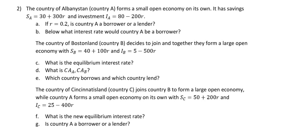 2) The country of Albanystan (country A) forms a small open economy on its own. It has savings
SA = 30 + 300r and investment IA = 80 – 200r.
a. If r = 0.2, is country A a borrower or a lender?
b. Below what interest rate would country A be a borrower?
