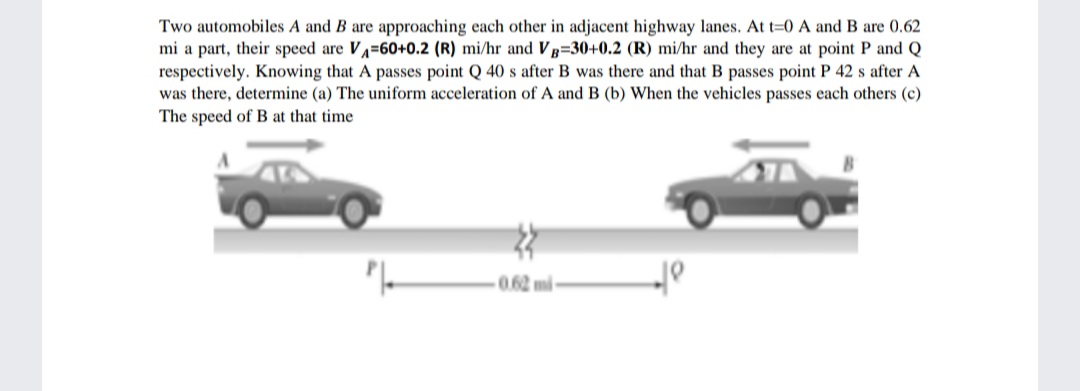 Two automobiles A and B are approaching each other in adjacent highway lanes. At t=0 A and B are 0.62
mi a part, their speed are VA=60+0.2 (R) mi/hr and VB=30+0.2 (R) mi/hr and they are at point P and Q
respectively. Knowing that A passes point Q 40 s after B was there and that B passes point P 42 s after A
was there, determine (a) The uniform acceleration of A and B (b) When the vehicles passes each others (c)
The speed of B at that time
0.62 m
