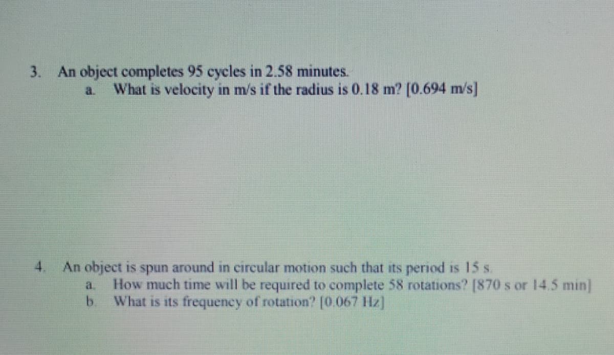 3. An object completes 95 cycles in 2.58 minutes.
What is velocity in m/s if the radius is 0.18 m? [0.694 m/s]
a.
4.
An object is spun around in circular motion such that its period is 15 s.
a.
How much time will be required to complete 58 rotations? [870 s or 14.5 min]
b.
What is its frequency of rotation? [0.067 Hz]
