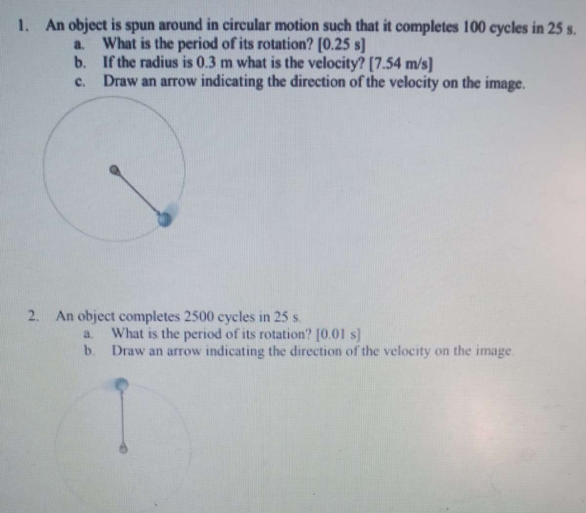 1. An object is spun around in circular motion such that it completes 100 cycles in 25 s.
What is the period of its rotation? [0.25 s]
b. If the radius is 0.3 m what is the velocity? [7.54 m/s]
Draw an arrow indicating the direction of the velocity on the image.
a.
C.
2.
An object completes 2500 cycles in 25 s.
a.
What is the period of its rotation? (001 s)
b.
Draw an arrow indicating the direction of the velocity on the image.
