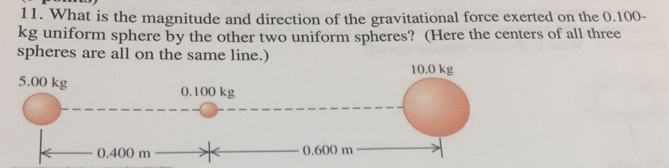 11. What is the magnitude and direction of the gravitational force exerted on the 0.100-
kg uniform sphere by the other two uniform spheres? (Here the centers of all three
spheres are all on the same line.)
10.0 kg
5.00 kg
0.100 kg
0.400 m
0.600 m
