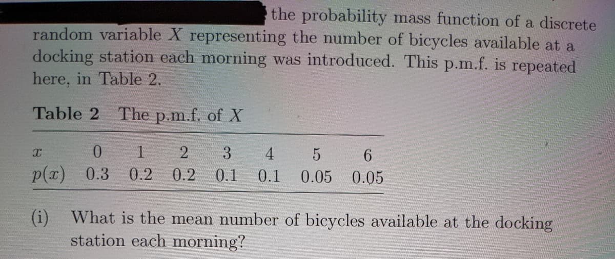 the probability mass function of a discrete
random variable X representing the number of bicycles available at a
docking station each morning was introduced. This p.m.f. is repeated
here, in Table 2.
Table 2 The p.m.f. of X
2
3
4 5
p(x)
0.3 0.2
0.2
0.1
0.1
0.05
0.05
(i) What is the mean number of bicycles available at the docking
station each morning?
