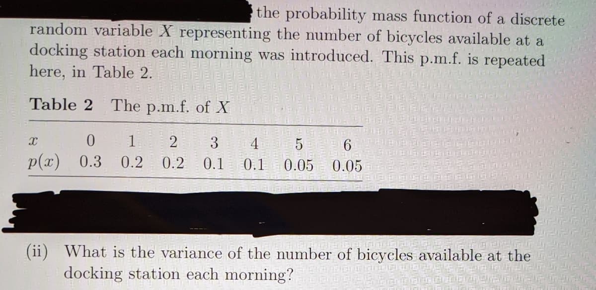 the probability mass function of a discrete
random variable X representing the number of bicycles available at a
docking station each morning was introduced. This p.m.f. is repeated
here, in Table 2.
Table 2 The p.m.f. of X
1
2
3
4
5
p(x)
0.3
0.2
0.2
0.1
0.1
0.05 0.05
(ii) What is the variance of the number of bicycles available at the
docking station each morning?
