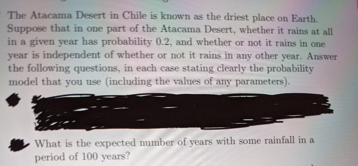 The Atacama Desert in Chile is known as the driest place on Earth.
Suppose that in one part of the Atacama Desert, whether it rains at all
in a given year has probability 0.2, and whether or not it rains in one
year is independent of whether or not it rains in any other year. Answer
the following questions, in each case stating clearly the probability
model that you use (including the values of any parameters).
What is the expected number of years with some rainfall in a
period of 100 years?
