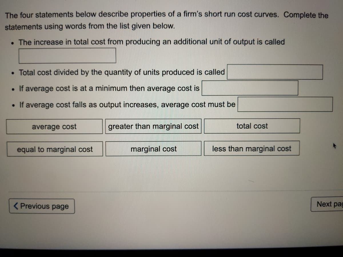 The four statements below describe properties of a firm's short run cost curves. Complete the
statements using words from the list given below.
• The increase in total cost from producing an additional unit of output is called
• Total cost divided by the quantity of units produced is called
• If average cost is at a minimum then average cost is
• If average cost falls as output increases, average cost must be
average cost
greater than marginal cost
total cost
equal to marginal cost
marginal cost
less than marginal cost
( Previous page
Next pag

