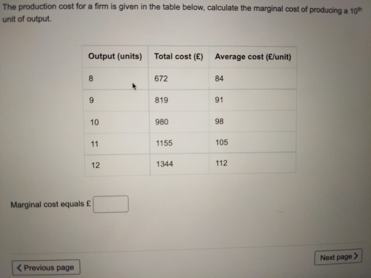 The production cost for a firm is given in the table below, calculate the marginal cost of producing a 10th
unit of output.
OUutput (units)
Total cost (£) Average cost (£/unit)
8.
672
84
6.
819
91
10
980
98
11
1155
105
12
1344
112
Marginal cost equals £
Next page >
( Previous page
