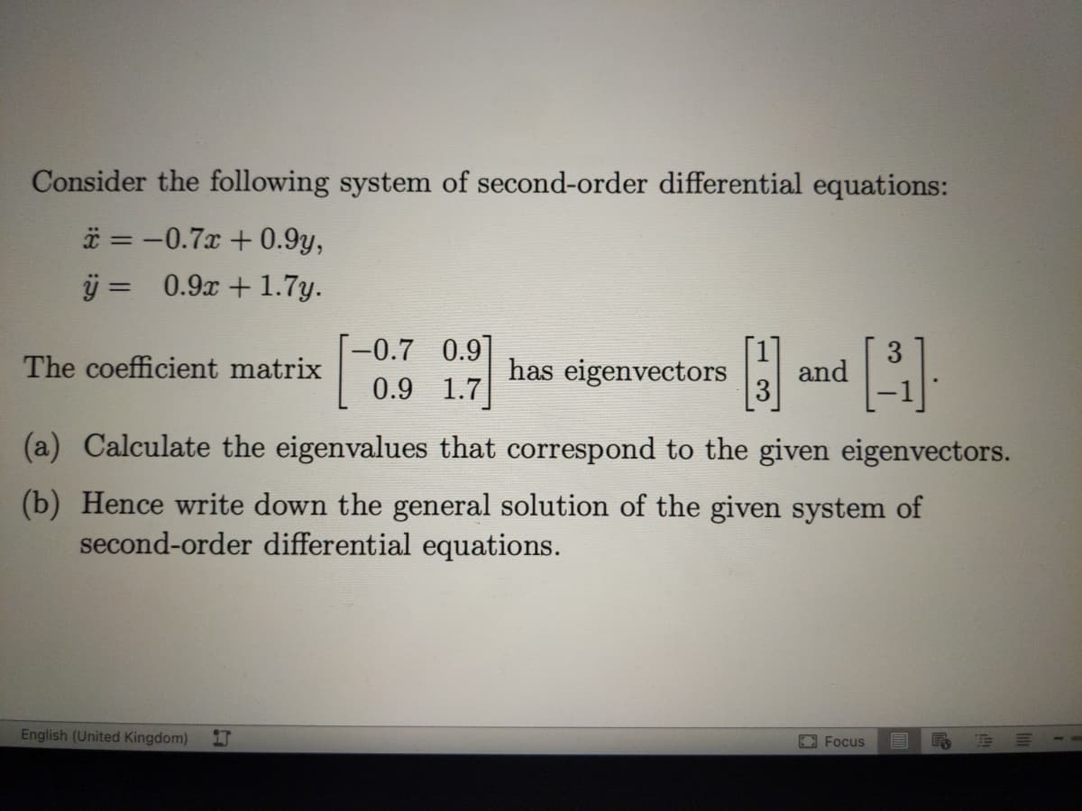 Consider the following system of second-order differential equations:
* = -0.7x + 0.9y,
j = 0.9x +1.7y.
-0.7 0.9]
0.9 1.7
The coefficient matrix
has eigenvectors
and
(a) Calculate the eigenvalues that correspond to the given eigenvectors.
(b) Hence write down the general solution of the given system of
second-order differential equations.
English (United Kingdom)
EFocus
目
