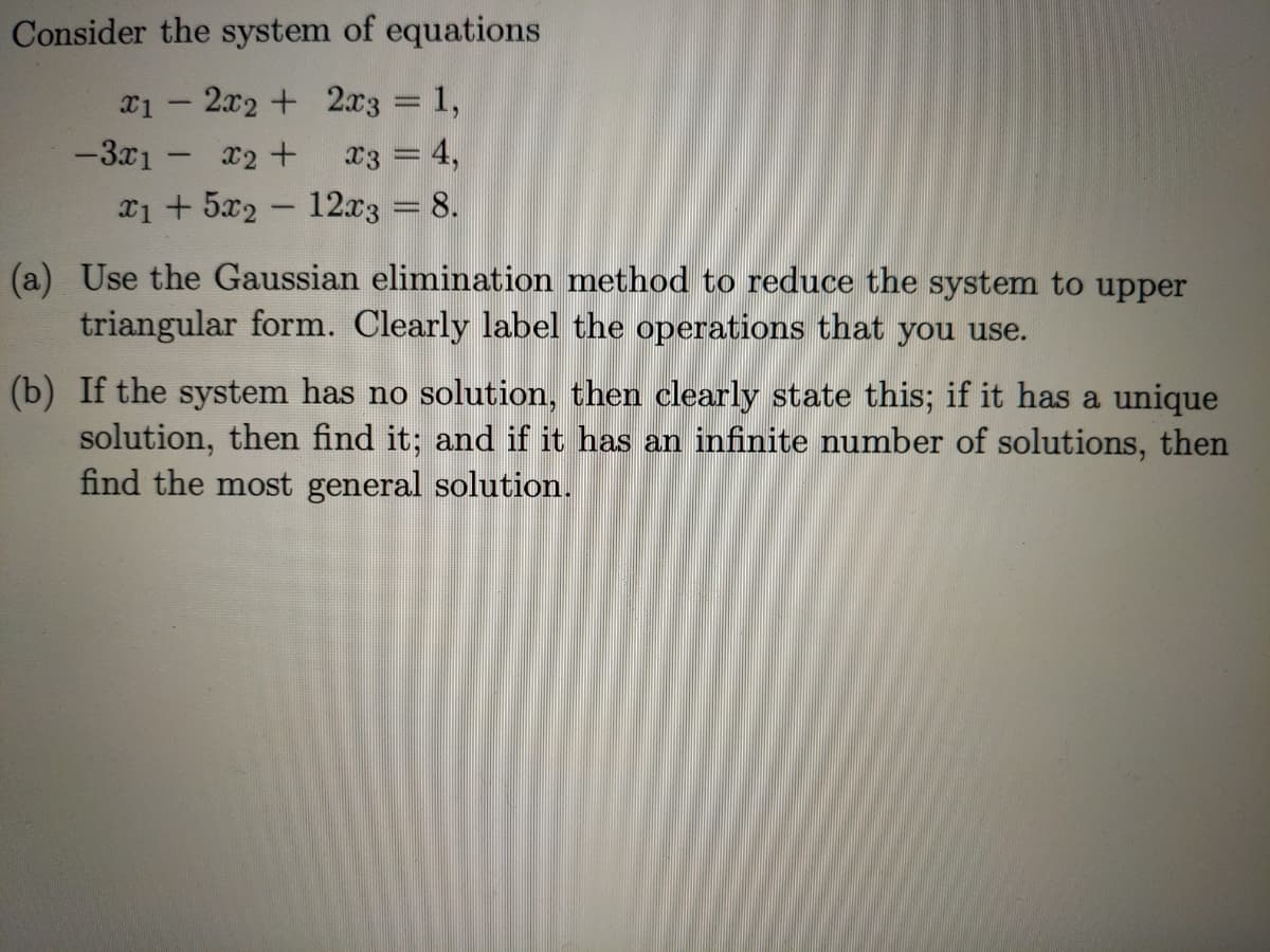 Consider the system of equations
x1 - 2x2 + 2x3 = 1,
-3x1 - x2 +
x3 = 4,
x1 + 5x2 - 12x3 = 8.
wwwm
(a) Use the Gaussian elimination method to reduce the system to upper
triangular form. Clearly label the operations that you use.
(b) If the system has no solution, then clearly state this; if it has a unique
solution, then find it; and if it has an infinite number of solutions, then
find the most general solution.

