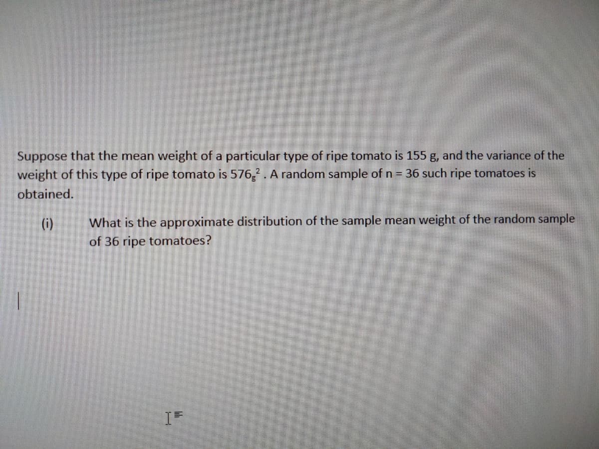 Suppose that the mean weight of a particular type of ripe tomato is 155 g, and the variance of the
weight of this type of ripe tomato is 576,2. A random sample of n = 36 such ripe tomatoes is
obtained.
What is the approximate distribution of the sample mean weight of the random sample
of 36 ripe tomatoes?
()
IF
