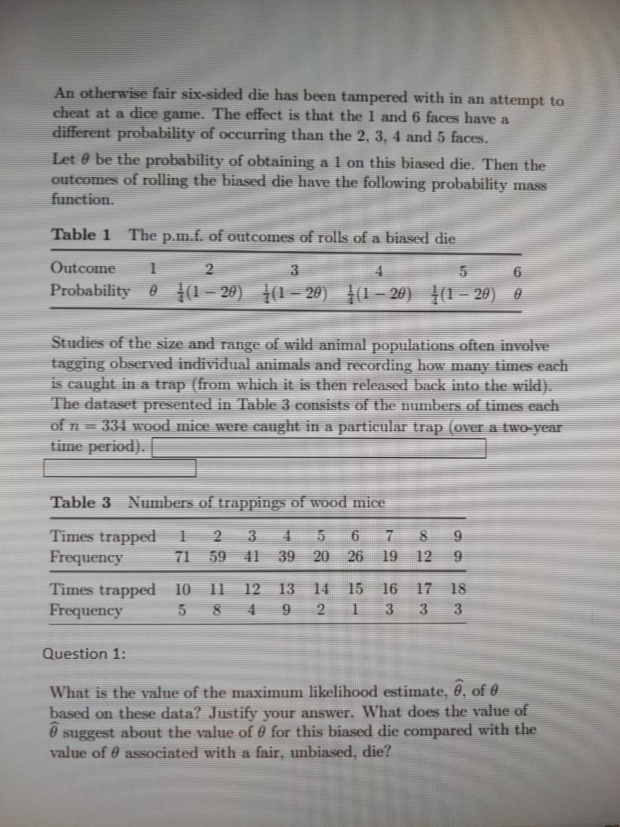 An otherwise fair six-sided die has been tampered with in an attempt to
cheat at a dice game. The effect is that the 1 and 6 faces have a
different probability of occurring than the 2, 3, 4 and 5 faces.
Let 0 be the probability of obtaining a 1 on this biased die. Then the
outcomes of rolling the biased die have the following probability mass
function.
Table 1 The p.m.f. of outcomes of rolls of a biased die
Outcome
3
6.
Probability 0 1(1– 20) |(1- 20) ļ0– 20) |(1– 20) 0
Studies of the size and range of wild animal populations often involve
tagging observed individual animals and recording how many times each
is caught in a trap (from which it is then released back into the wild).
The dataset presented in Table 3 consists of the numbers of times cach
of n= 331 wood mice were caught in a particular trap (over a two-year
time period).
Table 3
Numbers of trappings of wood mice
Times trapped
Frequency
3 4
20
9.
71
59 41 39
26
19
12
9.
Times trapped 10
Frequency
11
12
13
14
15
16
17 18
8 4 9 2
3
3
3
Question 1:
What is the value of the maximum likelihood estimate, 0, of 0
based on these data? Justify your answer. What does the value of
suggest about the value of 0 for this biased die compared with the
value of 0 associated with a fair, unbiased, die?
