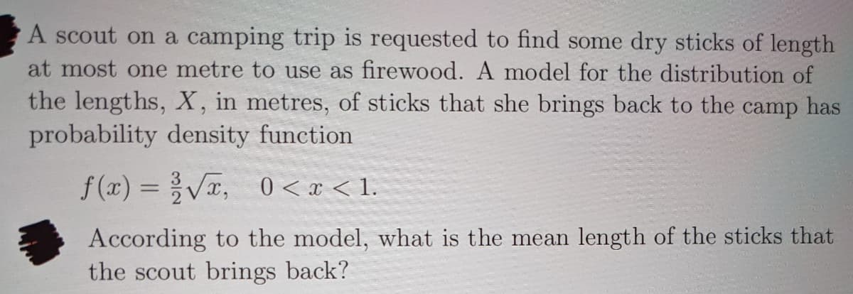 A scout on a camping trip is requested to find some dry sticks of length
at most one metre to use as firewood. A model for the distribution of
the lengths, X, in metres, of sticks that she brings back to the camp has
probability density function
f(x) = VT, 0< x < 1.
0 < x < 1.
According to the model, what is the mean length of the sticks that
the scout brings back?
