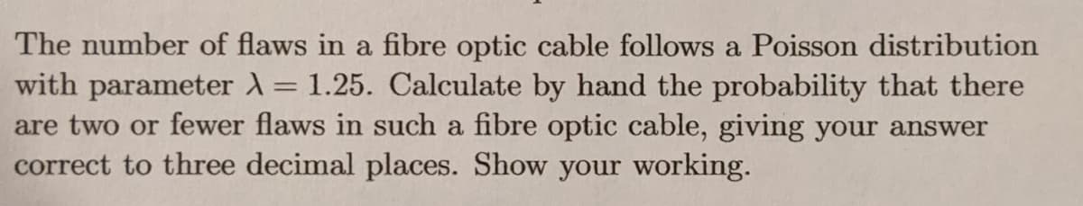 The number of flaws in a fibre optic cable follows a Poisson distribution
with parameter = 1.25. Calculate by hand the probability that there
are two or fewer flaws in such a fibre optic cable, giving your answer
correct to three decimal places. Show your working.
%3D
