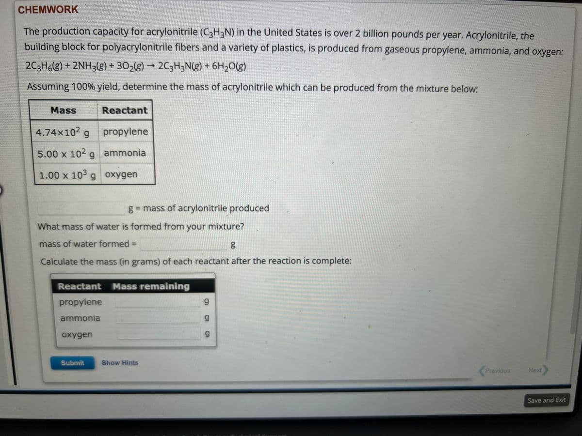 CHEMWORK
The production capacity for acrylonitrile (C3H3N) in the United States is over 2 billion pounds per year. Acrylonitrile, the
building block for polyacrylonitrile fibers and a variety of plastics, is produced from gaseous propylene, ammonia, and oxygen:
2C3H6(g) + 2NH3(g) + 30₂(g) → 2C3H3N(g) + 6H₂O(g)
Assuming 100% yield, determine the mass of acrylonitrile which can be produced from the mixture below:
ESTAT
sector
Reactant
4.74×10² g
propylene
5.00 x 10² g
ammonia
1.00 x 103 g oxygen
Mass
What mass of water is formed from your mixture?
mass of water formed =
g
Calculate the mass (in grams) of each reactant after the reaction is complete:
g = mass of acrylonitrile produced
Reactant Mass remaining
propylene
ammonia
oxygen
Submit
Show Hints
g
9
g
6.0
Previous
Next
Save and Exit