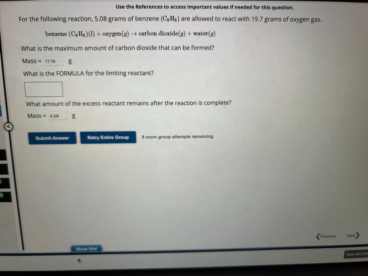 M
Use the References to access important values if needed for this question.
For the following reaction, 5.08 grams of benzene (C6H6) are allowed to react with 19.7 grams of oxygen gas.
benzene (C6H6) (1) + oxygen (g) → carbon dioxide(g) + water (g)
What is the maximum amount of carbon dioxide that can be formed?
Mass = 17.16
g
What is the FORMULA for the limiting reactant?
What amount of the excess reactant remains after the reaction is complete?
Mass = 4.08
Submit Answer
6.0
g
Retry Entire Group 8 more group attempts remaining
Show Hint
Previous
Next>
Save and Exi