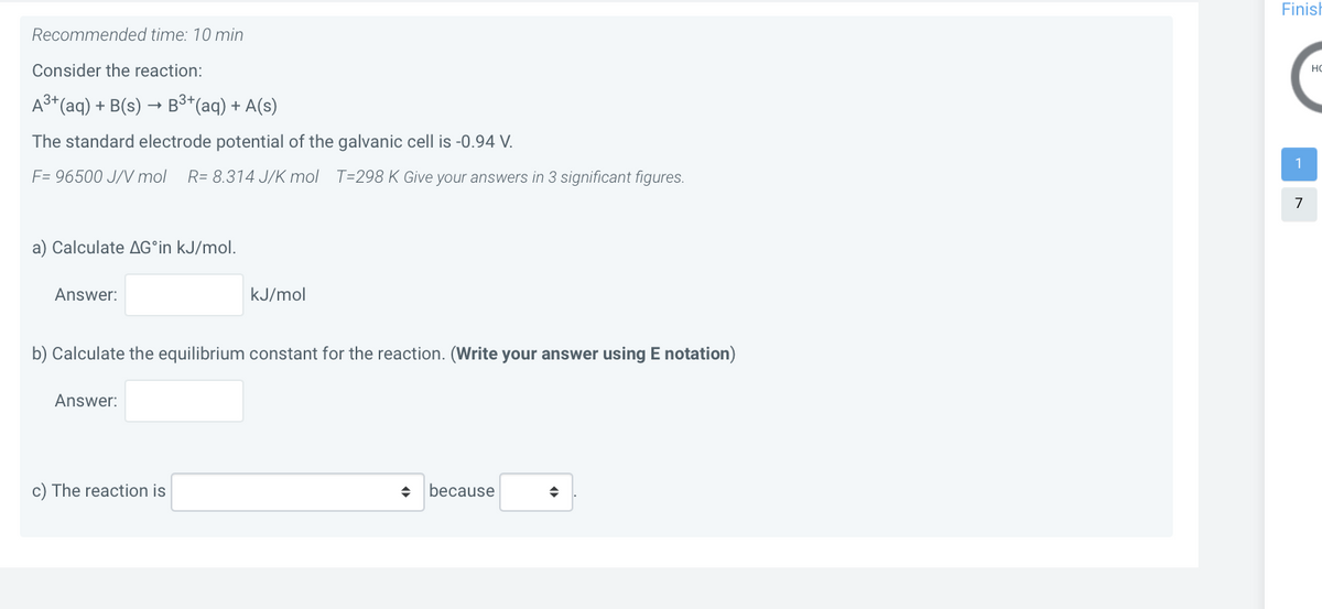 Finish
Recommended time: 10 min
Consider the reaction:
HO
A3+(aq) + B(s) → B³*(aq) + A(s)
The standard electrode potential of the galvanic cell is -0.94 V.
1
F= 96500 J/V mol
R= 8.314 J/K mol T=298 K Give your answers in 3 significant figures.
7
a) Calculate AG°in kJ/mol.
Answer:
kJ/mol
b) Calculate the equilibrium constant for the reaction. (Write your answer using E notation)
Answer:
c) The reaction is
because
