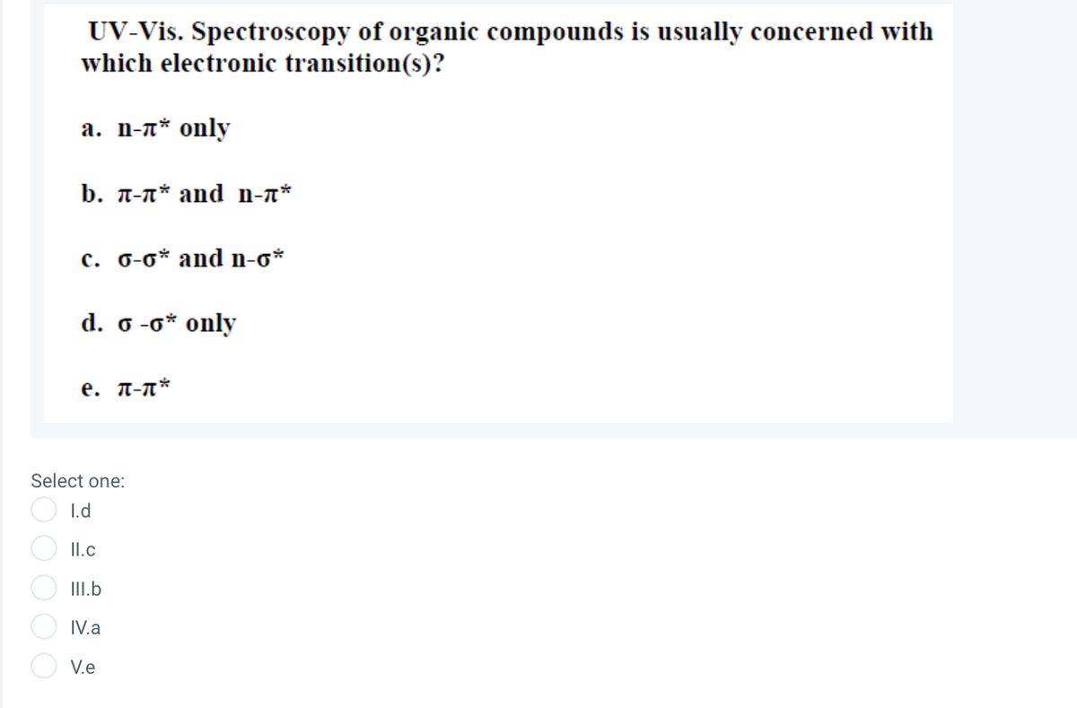 UV-Vis. Spectroscopy of organic compounds is usually concerned with
which electronic transition(s)?
а. П-л* оnly
b. T-n* and n-n*
c. 0-0* and n-o*
d. o -0* only
e. T-n*
Select one:
I.d
II.c
III.b
IV.a
V.e
