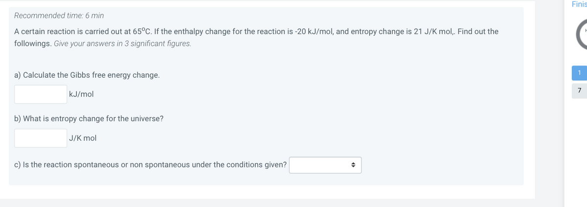 Finis
Recommended time: 6 min
A certain reaction is carried out at 65°C. If the enthalpy change for the reaction is -20 kJ/mol, and entropy change is 21 J/K mol,. Find out the
followings. Give your answers in 3 significant figures.
1
a) Calculate the Gibbs free energy change.
kJ/mol
b) What is entropy change for the universe?
J/K mol
c) Is the reaction spontaneous or non spontaneous under the conditions given?
