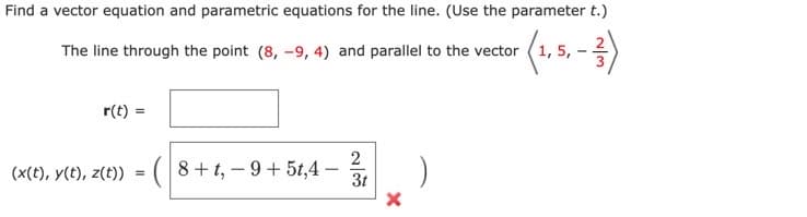 Find a vector equation and parametric equations for the line. (Use the parameter t.)
The line through the point (8, -9, 4) and parallel to the vector
r(t) =
2
(x(t), y(t), z(t)) = (|8+t, – 9 + 5t,4
3t
N/3.
