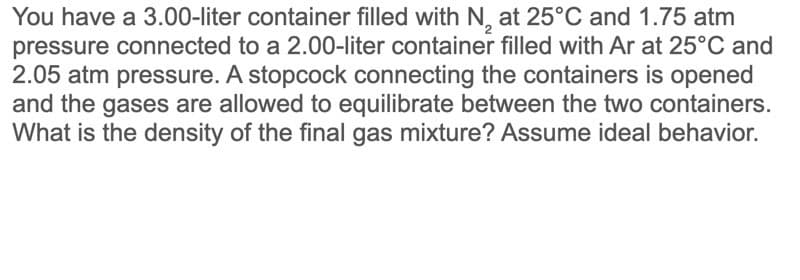 You have a 3.00-liter container filled with N, at 25°C and 1.75 atm
pressure connected to a 2.00-liter container filled with Ar at 25°C and
2.05 atm pressure. A stopcock connecting the containers is opened
and the gases are allowed to equilibrate between the two containers.
What is the density of the final gas mixture? Assume ideal behavior.
