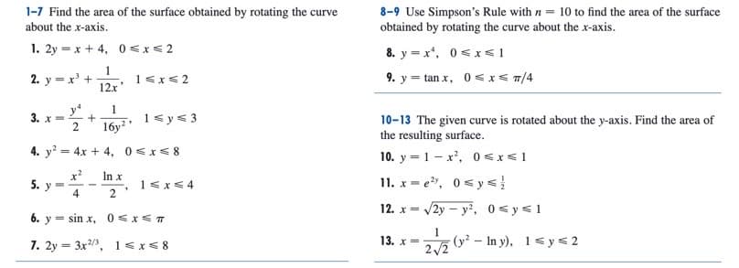 1-7 Find the area of the surface obtained by rotating the curve
about the x-axis.
8-9 Use Simpson's Rule with n = 10 to find the area of the surface
obtained by rotating the curve about the x-axis.
1. 2y = x + 4, 0 <x< 2
8. y = x*, 0<x< 1
1
2. y = x' +
12x
9. y = tan x, 0 <x< /4
1<x<2
1
+
1sy< 3
3. х
16y?
10-13 The given curve is rotated about the y-axis. Find the area of
the resulting surface.
4. y? = 4x + 4, 0 <x< 8
10. y = 1 - x', 0 < x<1
x?
y
In x
11. x = e", 0< y<
5.
1<x<4
4
2
12. x = /2y – y², 0 <y<1
6. y = sin x, 0<x< T
1
7. 2y = 3x3, 1 < x< 8
13. x=
2/2
(y? - In y), 1<y < 2
