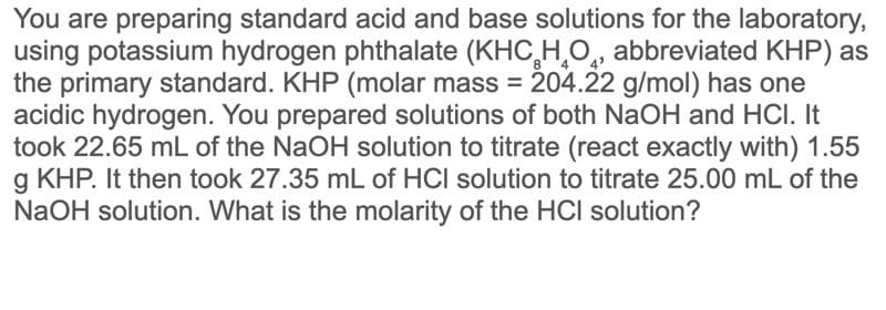 You are preparing standard acid and base solutions for the laboratory,
using potassium hydrogen phthalate (KHC,H,O̟, abbreviated KHP) as
the primary standard. KHP (molar mass = 204.22 g/mol) has one
acidic hydrogen. You prepared solutions of both NaOH and HCI. It
took 22.65 mL of the NaOH solution to titrate (react exactly with) 1.55
g KHP. It then took 27.35 mL of HCI solution to titrate 25.00 mL of the
NaOH solution. What is the molarity of the HCl solution?
