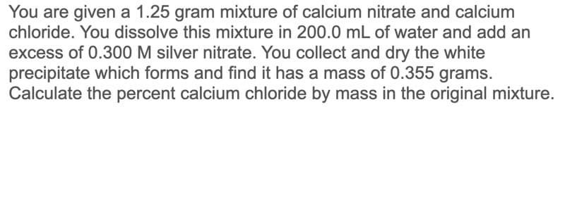 You are given a 1.25 gram mixture of calcium nitrate and calcium
chloride. You dissolve this mixture in 200.0 mL of water and add an
excess of 0.300 M silver nitrate. You collect and dry the white
precipitate which forms and find it has a mass of 0.355 grams.
Calculate the percent calcium chloride by mass in the original mixture.
