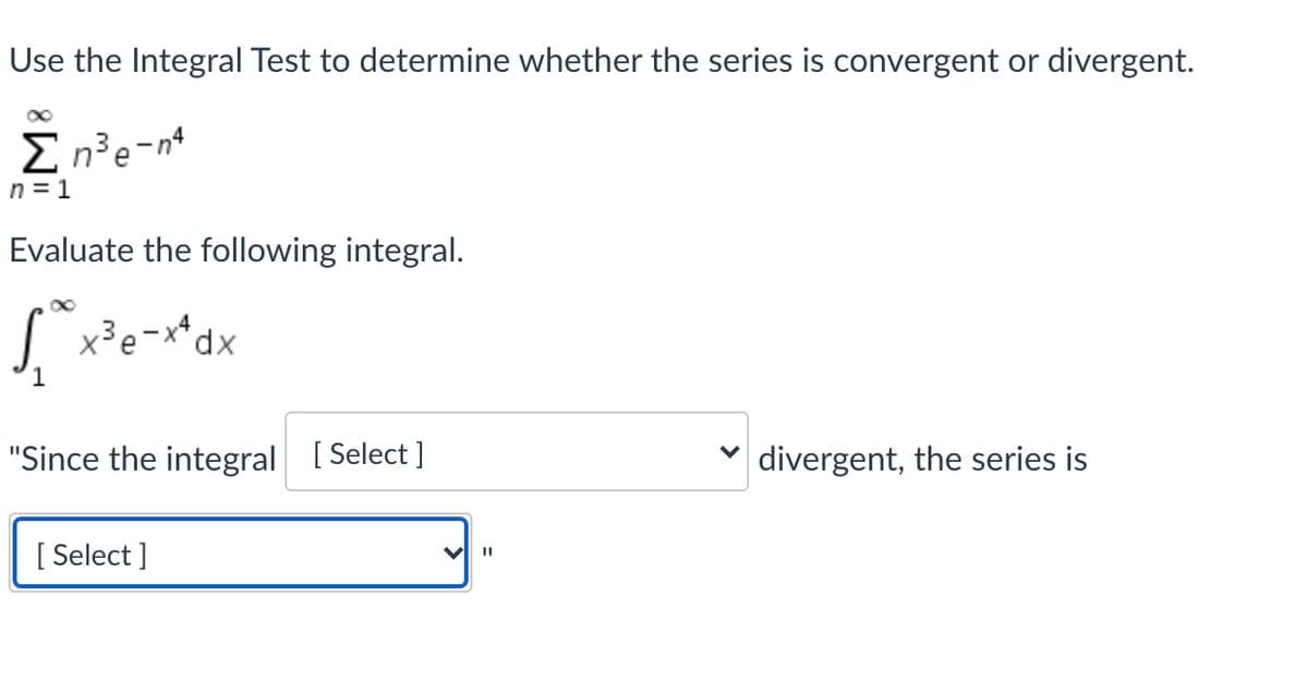 Use the Integral Test to determine whether the series is convergent or divergent.
E n³e-n*
n = 1
Evaluate the following integral.
x³e-
xp,
"Since the integral [ Select ]
divergent, the series is
[ Select ]
