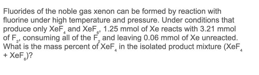 Fluorides of the noble gas xenon can be formed by reaction with
fluorine under high temperature and pressure. Under conditions that
produce only XeF, and XeF, 1.25 mmol of Xe reacts with 3.21 mmol
of F,, consuming all of the F, and leaving 0.06 mmol of Xe unreacted.
What is the mass percent of XeF, in the isolated product mixture (XeF,
+ XeF)?
