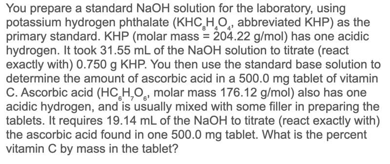 You prepare a standard NaOH solution for the laboratory, using
potassium hydrogen phthalate (KHC,H,O,, abbreviated KHP) as the
primary standard. KHP (molar mass = 204.22 g/mol) has one acidic
hydrogen. It took 31.55 mL of the NaOH solution to titrate (react
exactly with) 0.750 g KHP. You then use the standard base solution to
determine the amount of ascorbic acid in a 500.0 mg tablet of vitamin
C. Ascorbic acid (HC̟H,O, molar mass 176.12 g/mol) also has one
acidic hydrogen, and is usually mixed with some filler in preparing the
tablets. It requires 19.14 mL of the NaOH to titrate (react exactly with)
the ascorbic acid found in one 500.0 mg tablet. What is the percent
vitamin C by mass in the tablet?
